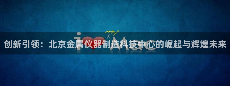 星欧娱乐在线注册：创新引领：北京金属仪器制造科技中心的崛起与
