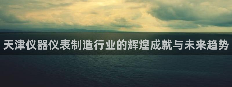 欧星娱乐注册：天津仪器仪表制造行业的辉煌成就与未来趋势