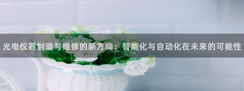 星欧娱乐注册官网：光电仪器制造与维修的新方向：智能化与自动化