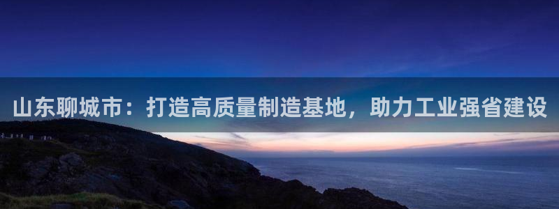 澳门欧星娱乐：山东聊城市：打造高质量制造基地，助力工业强省建