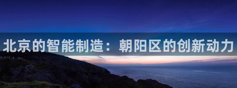 欧联杯正赛星辉娱乐：北京的智能制造：朝阳区的创新动力