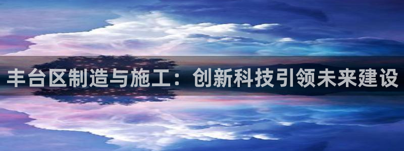 星欧娱乐官方网页版入口：丰台区制造与施工：创新科技引领未来建