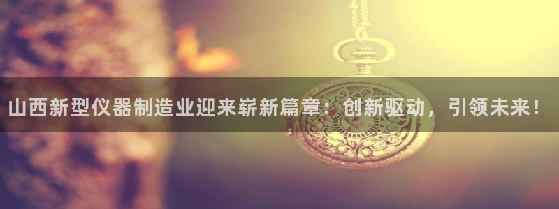 星欧娱乐官网客服电话号码：山西新型仪器制造业迎来崭新篇章：创