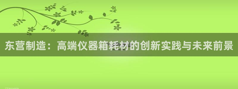 欧星开户娱乐：东营制造：高端仪器箱耗材的创新实践与未来前景
