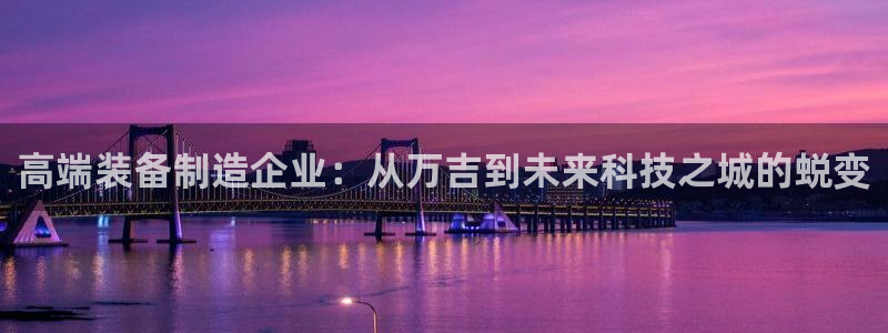 欧星娱乐最新地址：高端装备制造企业：从万吉到未来科技之城的蜕