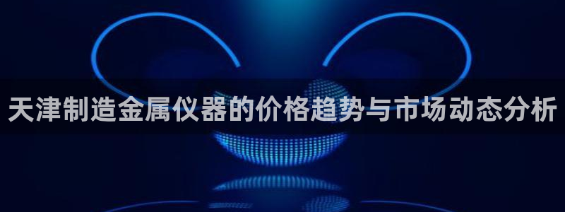 欧星娱乐平台是黑的吗：天津制造金属仪器的价格趋势与市场动态分