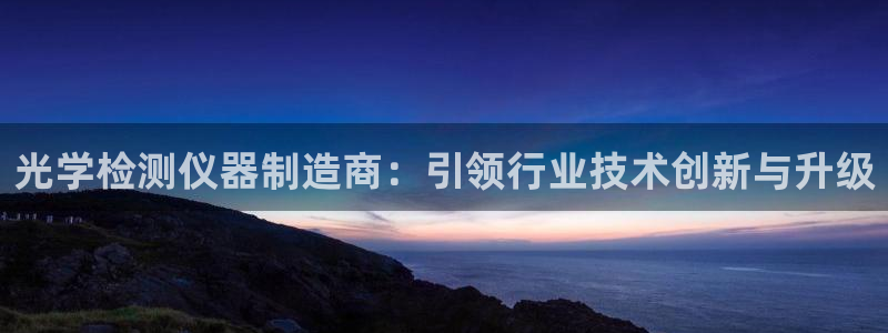星欧娱乐最建议买吗：光学检测仪器制造商：引领行业技术创新与升
