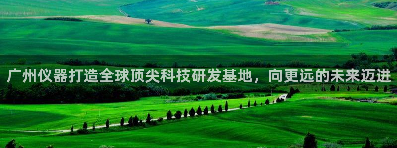 星欧娱乐下载最新版：广州仪器打造全球顶尖科技研发基地，向更远