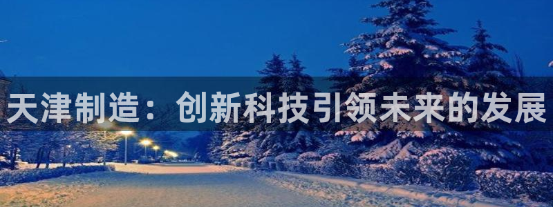 星欧娱乐注册登录入口：天津制造：创新科技引领未来的发展
