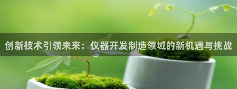 星欧娱乐app下载安装：创新技术引领未来：仪器开发制造领域的