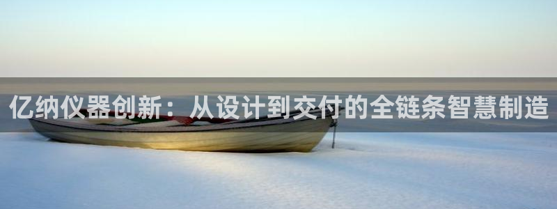 欧星娱乐：亿纳仪器创新：从设计到交付的全链条智慧制造