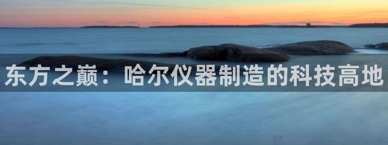 星欧娱乐招商非7O777：东方之巅：哈尔仪器制造的科技高地