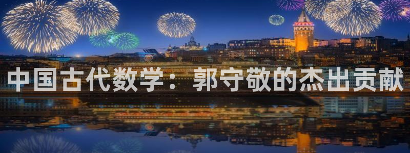 长沙星欧娱乐：中国古代数学：郭守敬的杰出贡献