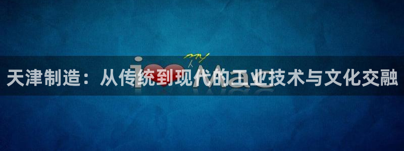 星欧娱乐扣钱是客服电话：天津制造：从传统到现代的工业技术与文