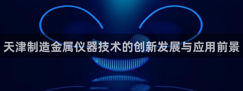 星欧娱乐公司：天津制造金属仪器技术的创新发展与应用前景