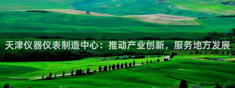 欧星娱乐视频：天津仪器仪表制造中心：推动产业创新，服务地方发